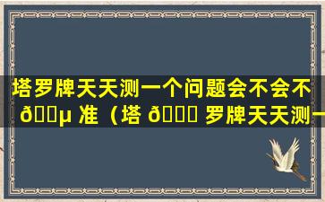 塔罗牌天天测一个问题会不会不 🌵 准（塔 🐋 罗牌天天测一个问题会不会不准呢）